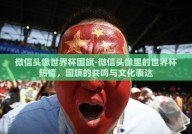 微信头像世界杯国旗-微信头像里的世界杯热情，国旗的共鸣与文化表达