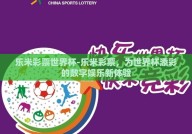 乐米彩票世界杯-乐米彩票，为世界杯添彩的数字娱乐新体验