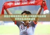 微信在哪看世界杯直播-探索微信平台观看世界杯直播的便捷性