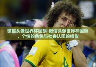微信头像世界杯国旗-微信头像世界杯国旗，个性的角色与社会认同的缩影
