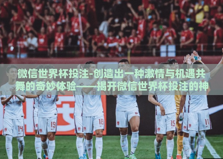 微信世界杯投注-创造出一种激情与机遇共舞的奇妙体验——揭开微信世界杯投注的神秘面纱 微信世界杯投注-创造出一种激情与机遇共舞的奇妙体验——揭开微信世界杯投注的神秘面纱